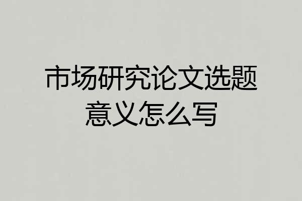 市场研究论文选题意义怎么写