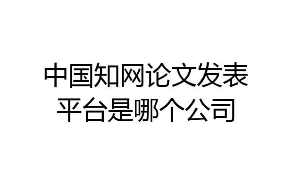 中国知网论文发表平台是哪个公司