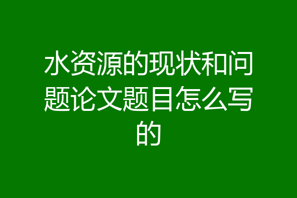 水资源的现状和问题论文题目怎么写的