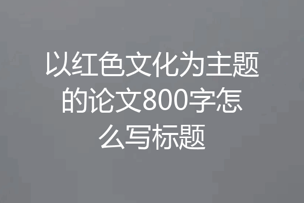 以红色文化为主题的论文800字怎么写标题