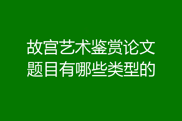 故宫艺术鉴赏论文题目有哪些类型的
