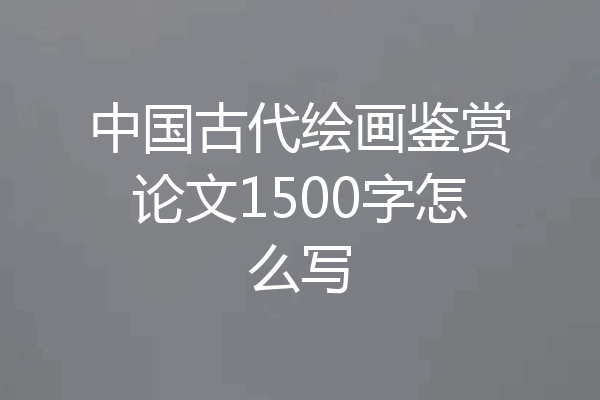 中国古代绘画鉴赏论文1500字怎么写