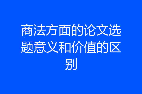 商法方面的论文选题意义和价值的区别