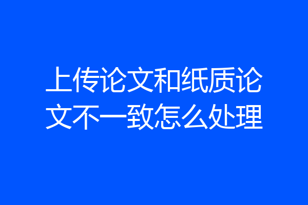 上传论文和纸质论文不一致怎么处理