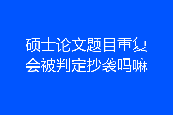 硕士论文题目重复会被判定抄袭吗嘛