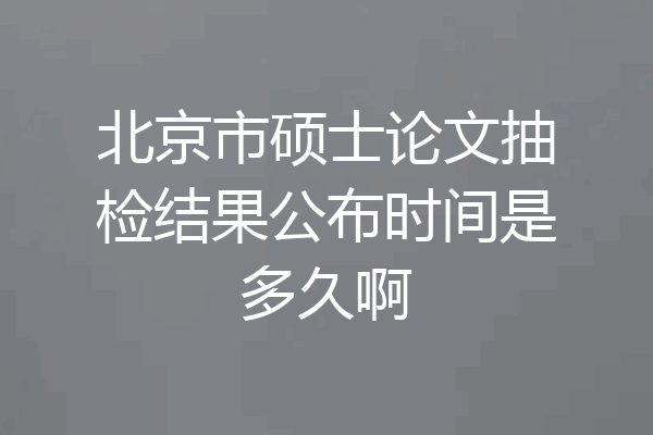 北京市硕士论文抽检结果公布时间是多久啊