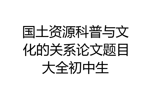 国土资源科普与文化的关系论文题目大全初中生
