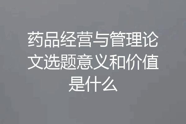 药品经营与管理论文选题意义和价值是什么