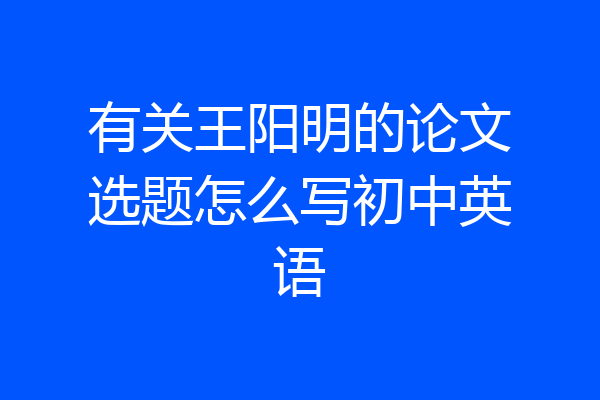 有关王阳明的论文选题怎么写初中英语