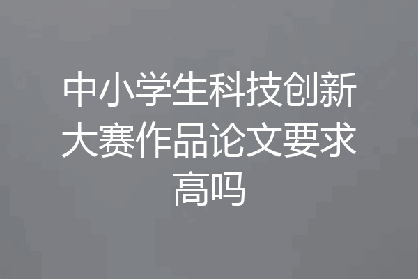 中小学生科技创新大赛作品论文要求高吗