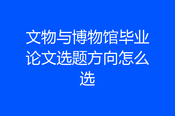 文物与博物馆毕业论文选题方向怎么选