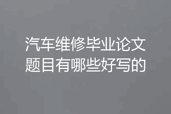 汽车维修毕业论文题目有哪些好写的