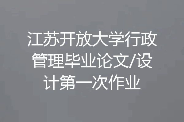 江苏开放大学行政管理毕业论文/设计第一次作业