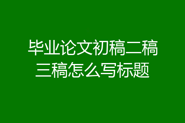 毕业论文初稿二稿三稿怎么写标题