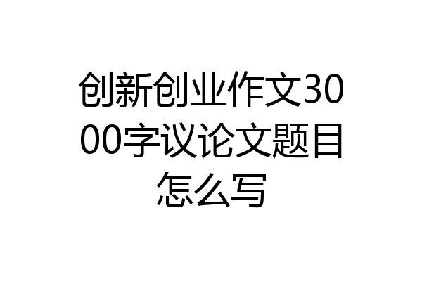 创新创业作文3000字议论文题目怎么写