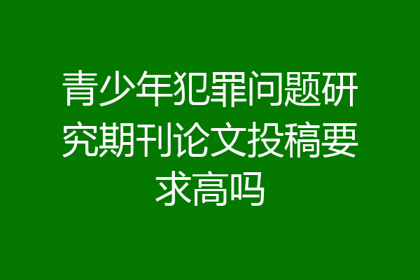 青少年犯罪问题研究期刊论文投稿要求高吗