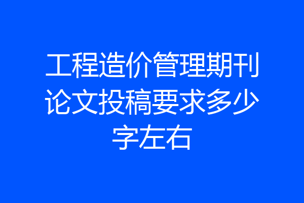 工程造价管理期刊论文投稿要求多少字左右