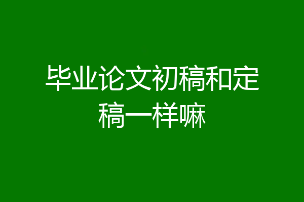 毕业论文初稿和定稿一样嘛