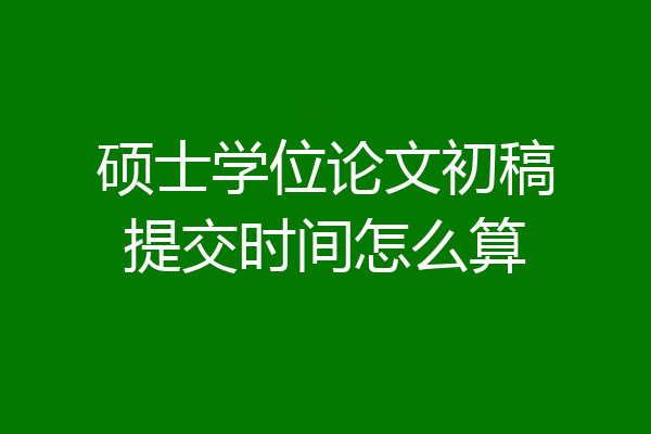 硕士学位论文初稿提交时间怎么算
