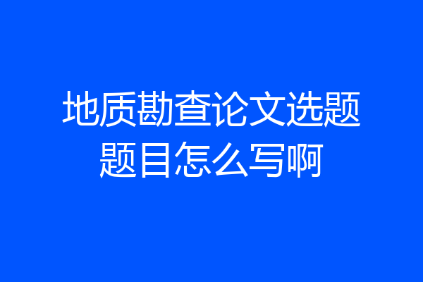 地质勘查论文选题题目怎么写啊