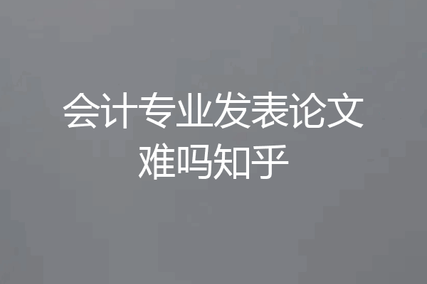 会计专业发表论文难吗知乎