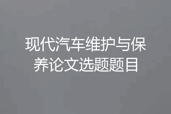 现代汽车维护与保养论文选题题目