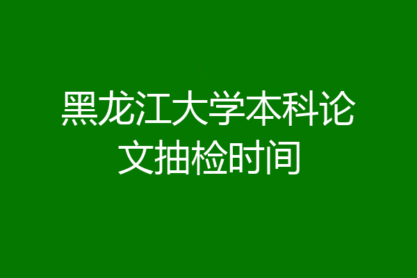 黑龙江大学本科论文抽检时间