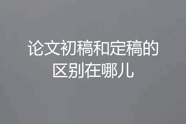 论文初稿和定稿的区别在哪儿