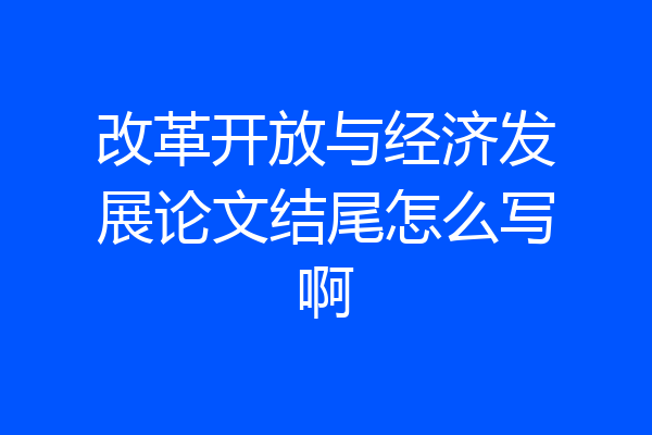 改革开放与经济发展论文结尾怎么写啊