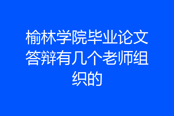 榆林学院毕业论文答辩有几个老师组织的