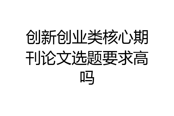 创新创业类核心期刊论文选题要求高吗