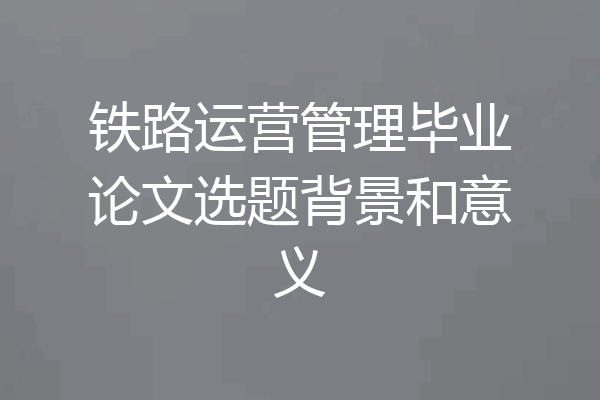 铁路运营管理毕业论文选题背景和意义