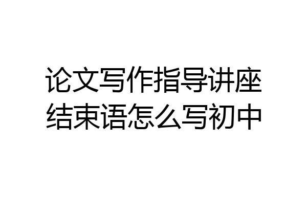 论文写作指导讲座结束语怎么写初中