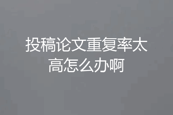 投稿论文重复率太高怎么办啊