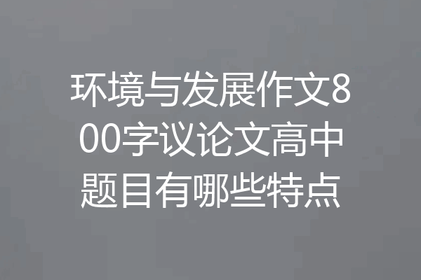 环境与发展作文800字议论文高中题目有哪些特点