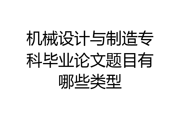 机械设计与制造专科毕业论文题目有哪些类型