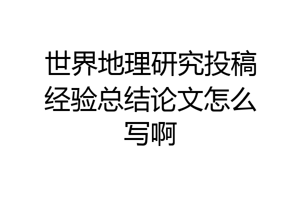 世界地理研究投稿经验总结论文怎么写啊