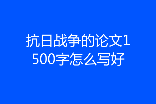 抗日战争的论文1500字怎么写好