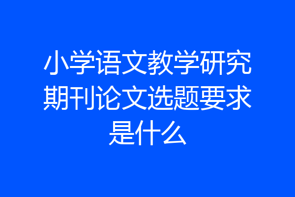 小学语文教学研究期刊论文选题要求是什么