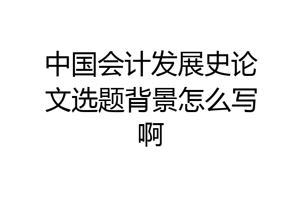 中国会计发展史论文选题背景怎么写啊