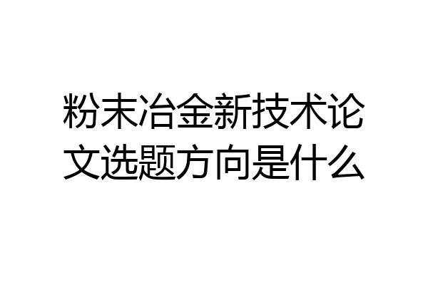 粉末冶金新技术论文选题方向是什么