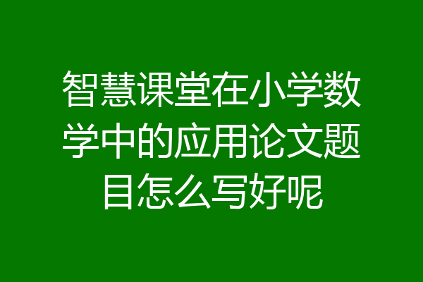 智慧课堂在小学数学中的应用论文题目怎么写好呢