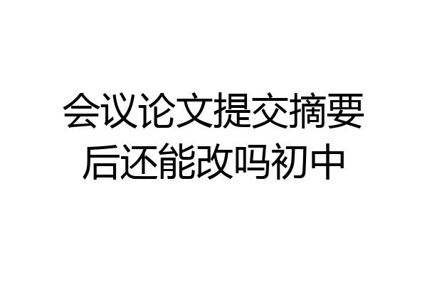 会议论文提交摘要后还能改吗初中