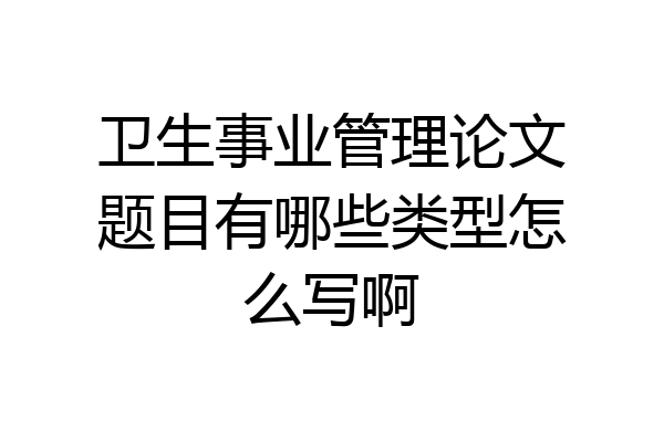 卫生事业管理论文题目有哪些类型怎么写啊