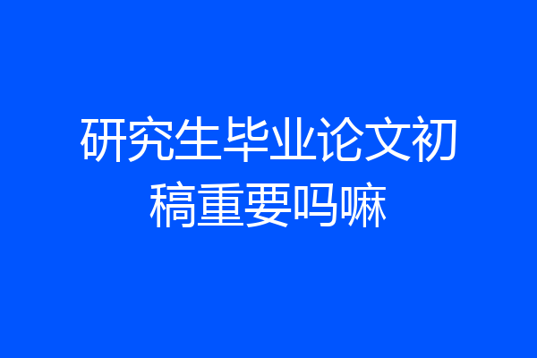 研究生毕业论文初稿重要吗嘛