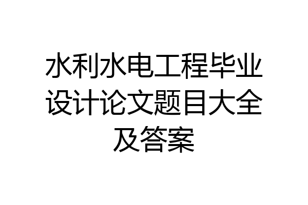水利水电工程毕业设计论文题目大全及答案