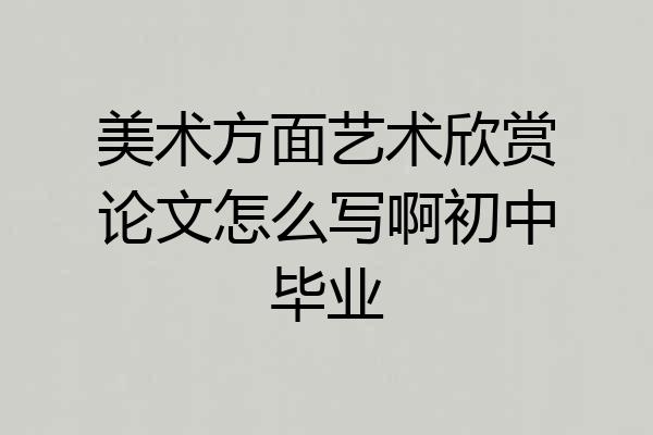 美术方面艺术欣赏论文怎么写啊初中毕业