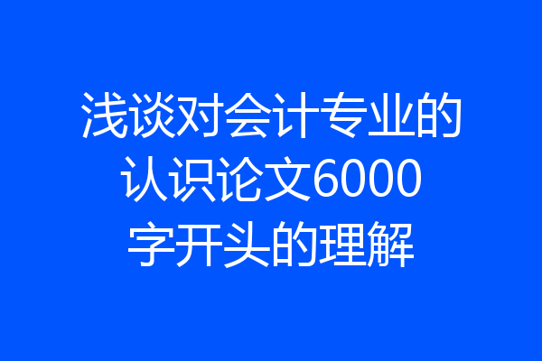 浅谈对会计专业的认识论文6000字开头的理解