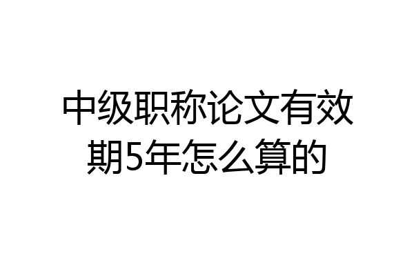 中级职称论文有效期5年怎么算的