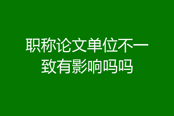 职称论文单位不一致有影响吗吗